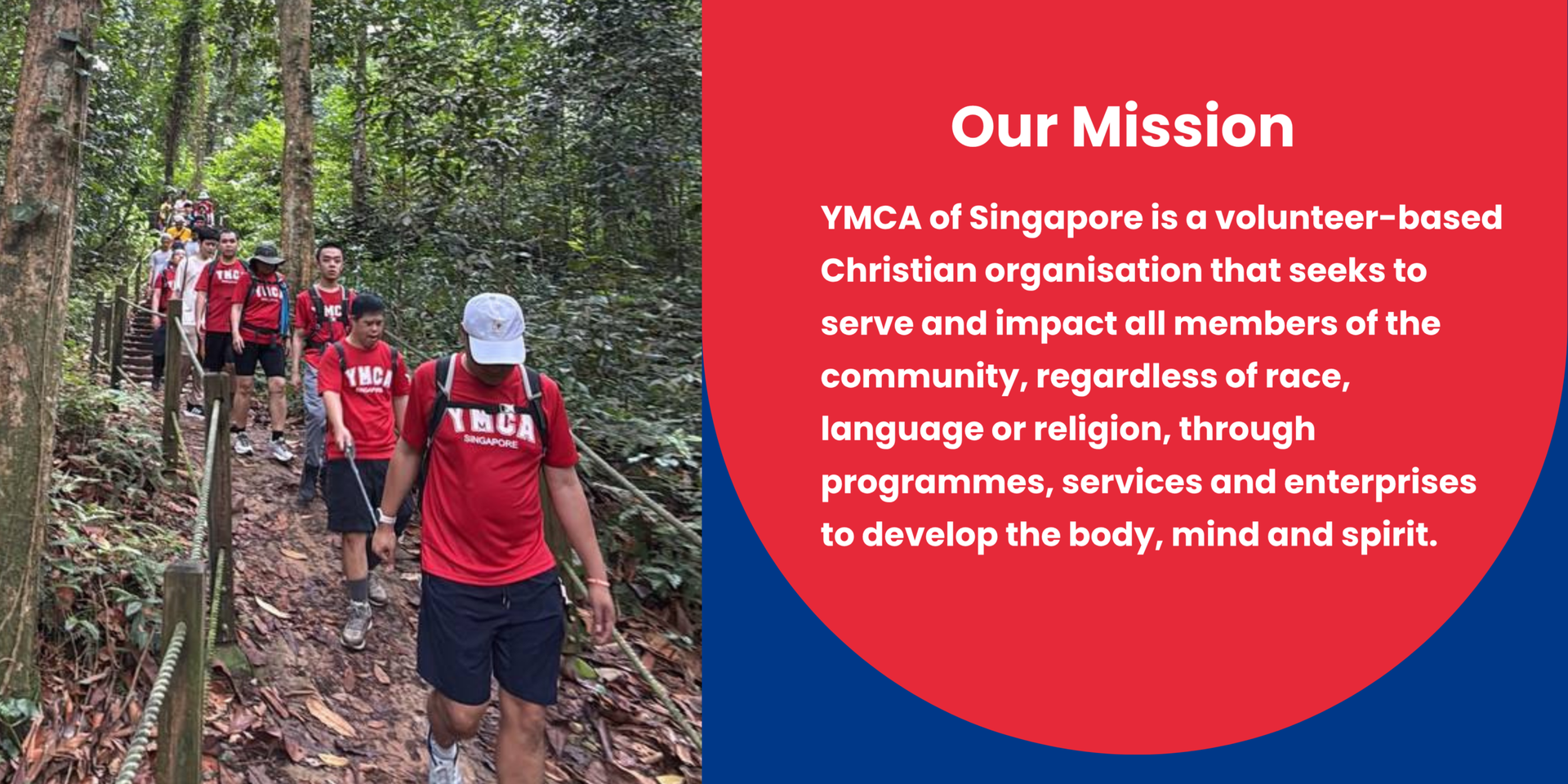 YMCA of Singapore is a volunteer-based Christian organisation that seeks to serve and impact all members of the community, regardless of race, language or religion, through programmes, services and enterprises to develop the body, mind and spirit.
